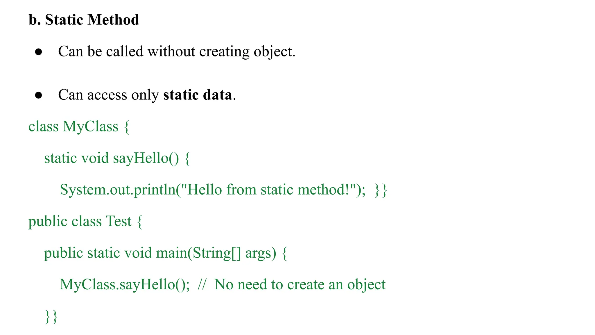 b. Static Method
● Can be called without creating object.
● Can access only static data.
class MyClass {
static void sayHello() {
System.out.println("Hello from static method!"); }}
public class Test {
public static void main(String[] args) {
MyClass.sayHello(); // No need to create an object
}}
 