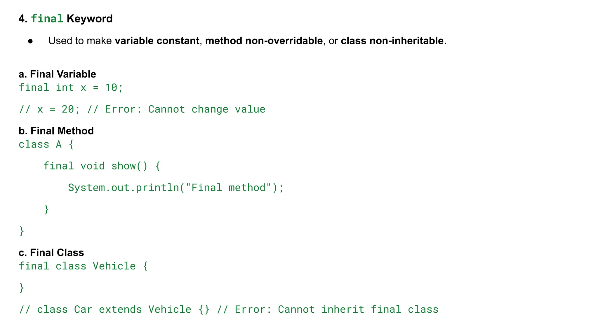 4. final Keyword
● Used to make variable constant, method non-overridable, or class non-inheritable.
a. Final Variable
final int x = 10;
// x = 20; // Error: Cannot change value
b. Final Method
class A {
final void show() {
System.out.println("Final method");
}
}
c. Final Class
final class Vehicle {
}
// class Car extends Vehicle {} // Error: Cannot inherit final class
 