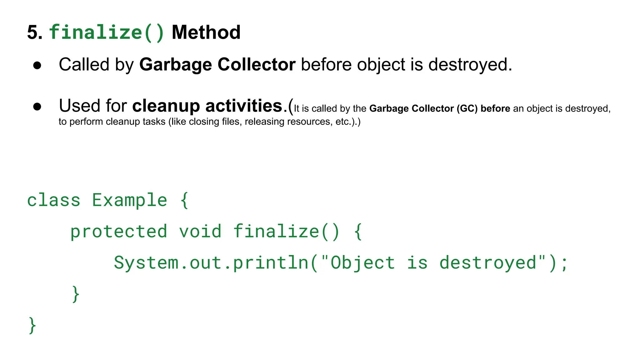 5. finalize() Method
● Called by Garbage Collector before object is destroyed.
● Used for cleanup activities.(It is called by the Garbage Collector (GC) before an object is destroyed,
to perform cleanup tasks (like closing files, releasing resources, etc.).)
class Example {
protected void finalize() {
System.out.println("Object is destroyed");
}
}
 