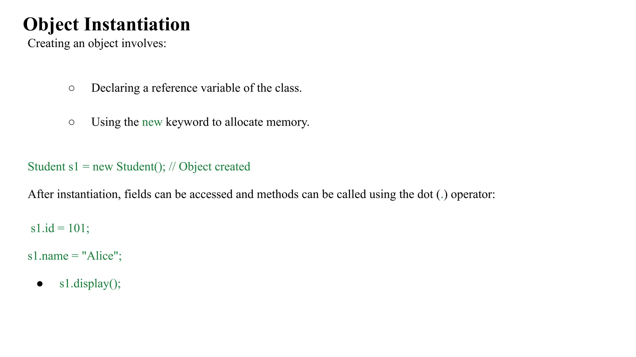 Object Instantiation
Creating an object involves:
○ Declaring a reference variable of the class.
○ Using the new keyword to allocate memory.
Student s1 = new Student(); // Object created
After instantiation, fields can be accessed and methods can be called using the dot (.) operator:
s1.id = 101;
s1.name = "Alice";
● s1.display();
 