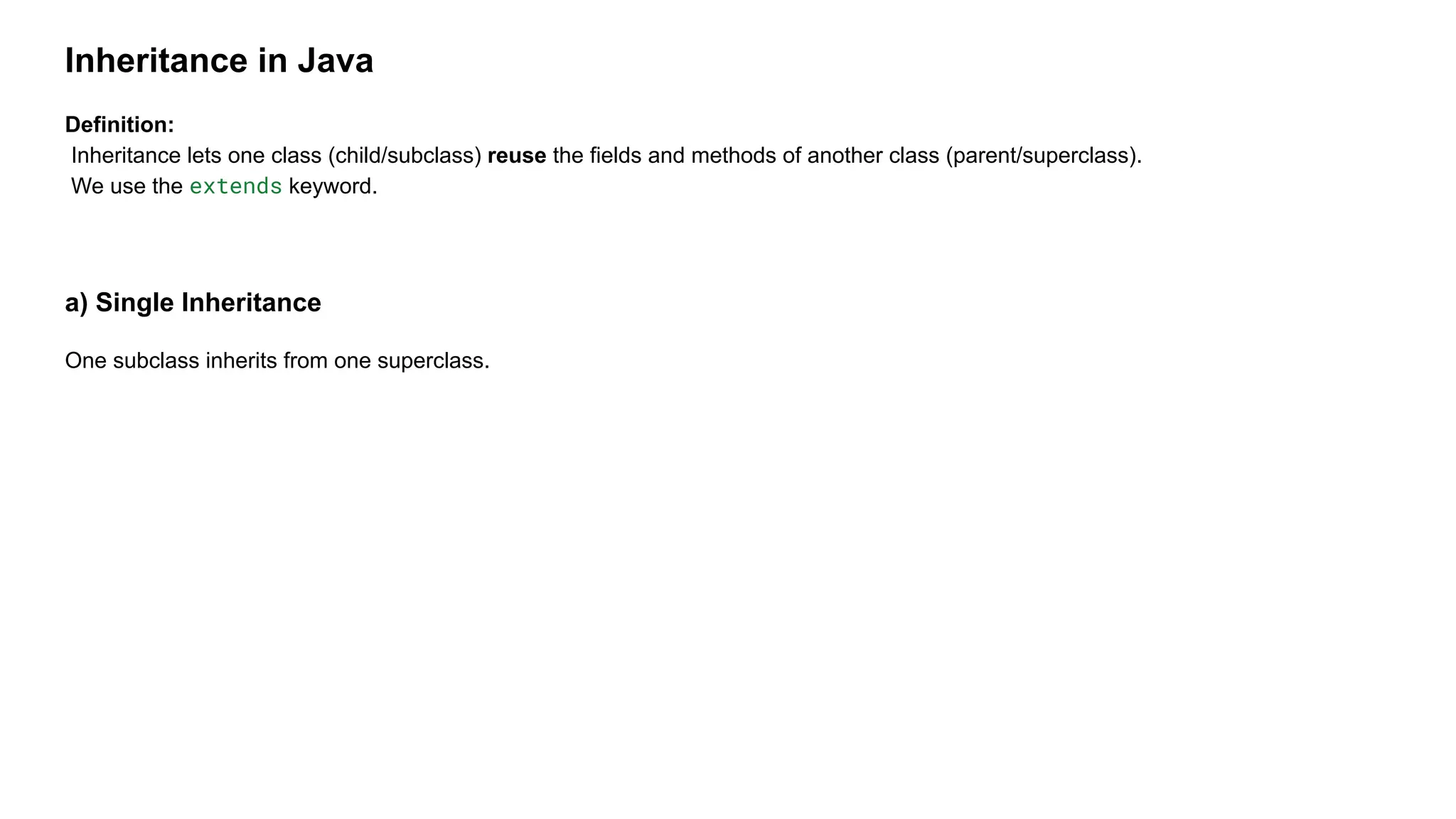 Inheritance in Java
Definition:
Inheritance lets one class (child/subclass) reuse the fields and methods of another class (parent/superclass).
We use the extends keyword.
a) Single Inheritance
One subclass inherits from one superclass.
 