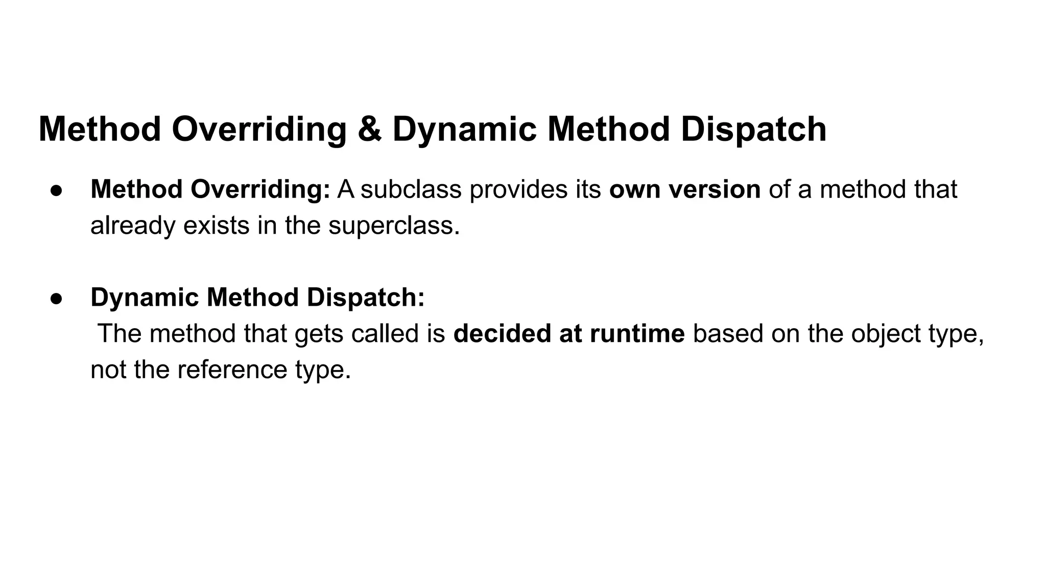 Method Overriding & Dynamic Method Dispatch
● Method Overriding: A subclass provides its own version of a method that
already exists in the superclass.
● Dynamic Method Dispatch:
The method that gets called is decided at runtime based on the object type,
not the reference type.
 
