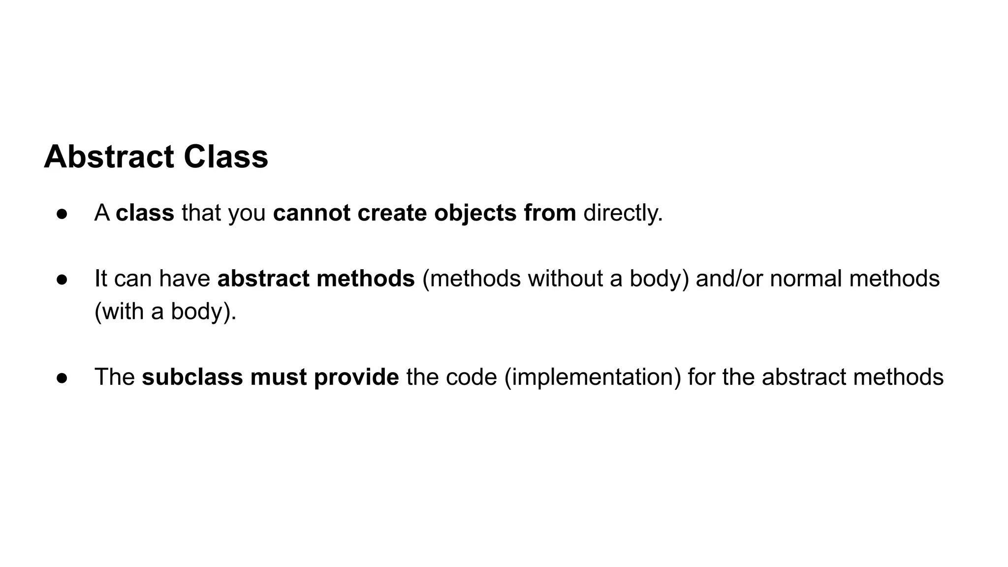 Abstract Class
● A class that you cannot create objects from directly.
● It can have abstract methods (methods without a body) and/or normal methods
(with a body).
● The subclass must provide the code (implementation) for the abstract methods
 