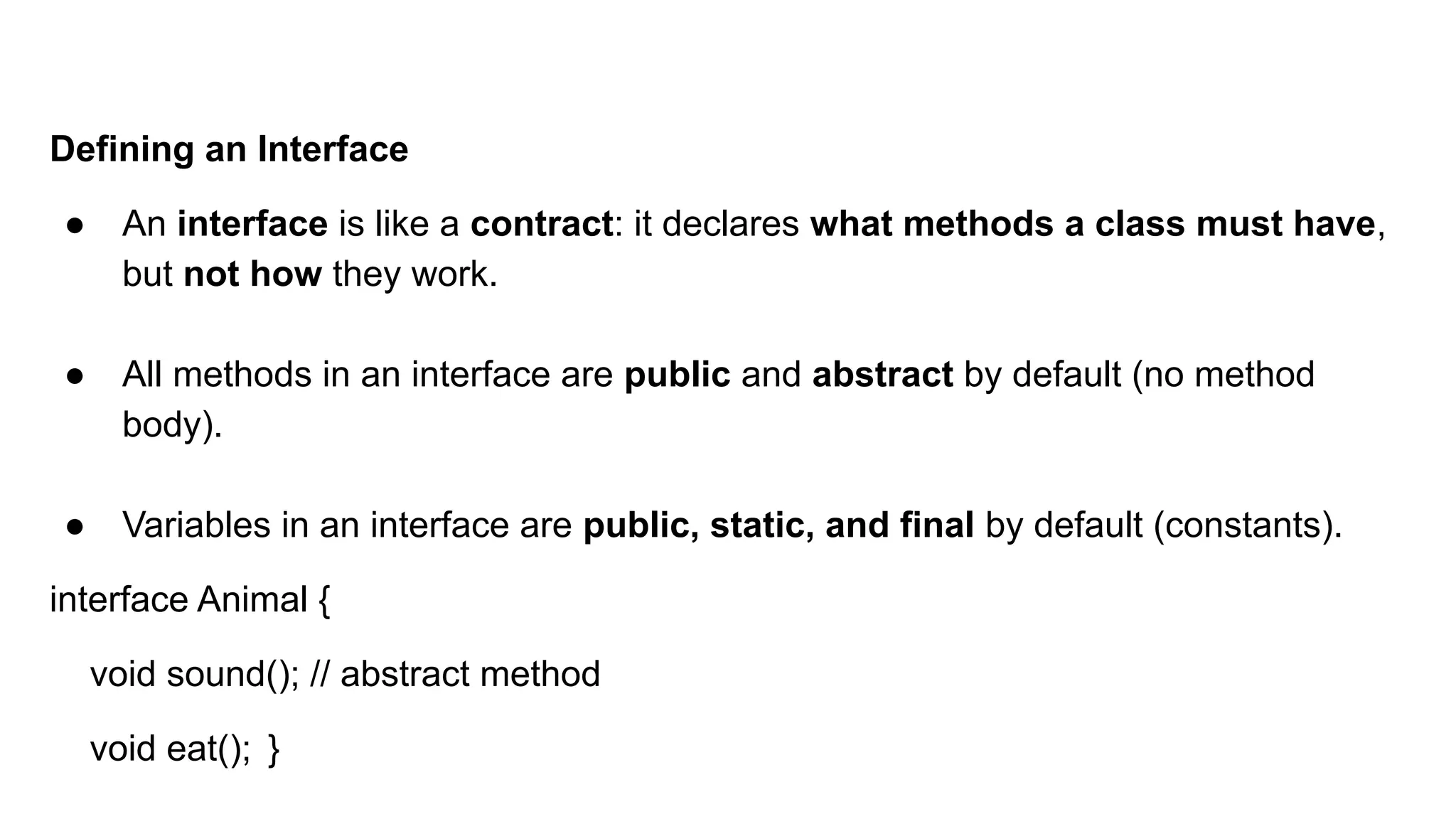 Defining an Interface
● An interface is like a contract: it declares what methods a class must have,
but not how they work.
● All methods in an interface are public and abstract by default (no method
body).
● Variables in an interface are public, static, and final by default (constants).
interface Animal {
void sound(); // abstract method
void eat(); }
 