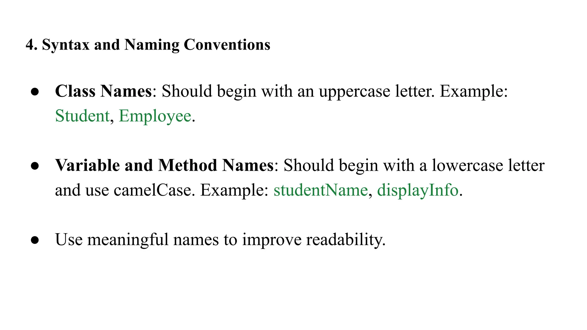 4. Syntax and Naming Conventions
● Class Names: Should begin with an uppercase letter. Example:
Student, Employee.
● Variable and Method Names: Should begin with a lowercase letter
and use camelCase. Example: studentName, displayInfo.
● Use meaningful names to improve readability.
 