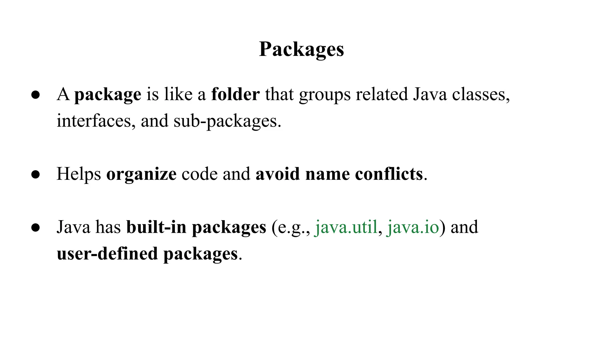 Packages
● A package is like a folder that groups related Java classes,
interfaces, and sub-packages.
● Helps organize code and avoid name conflicts.
● Java has built-in packages (e.g., java.util, java.io) and
user-defined packages.
 