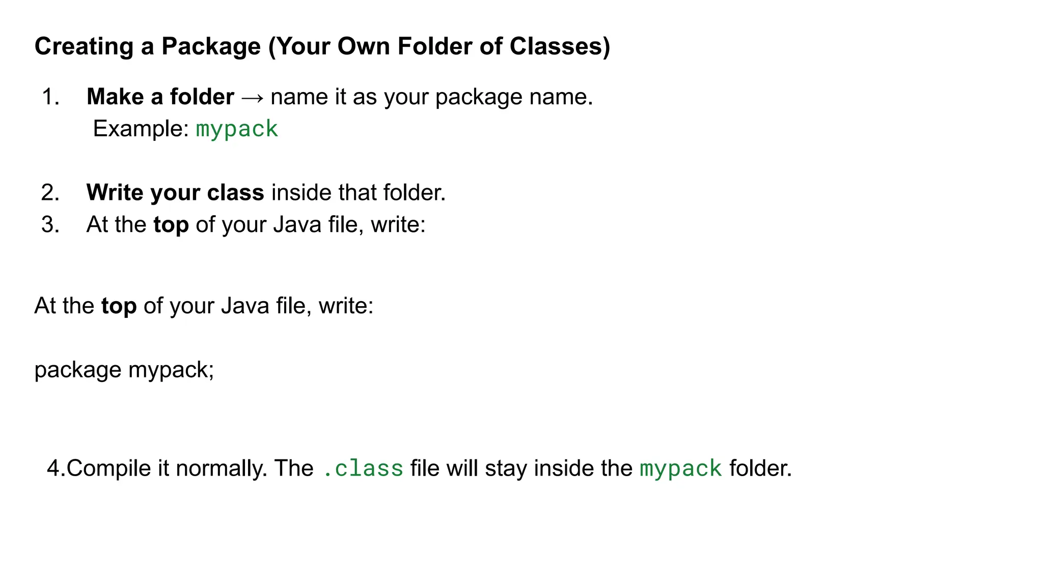 Creating a Package (Your Own Folder of Classes)
1. Make a folder → name it as your package name.
Example: mypack
2. Write your class inside that folder.
3. At the top of your Java file, write:
At the top of your Java file, write:
package mypack;
4.Compile it normally. The .class file will stay inside the mypack folder.
 