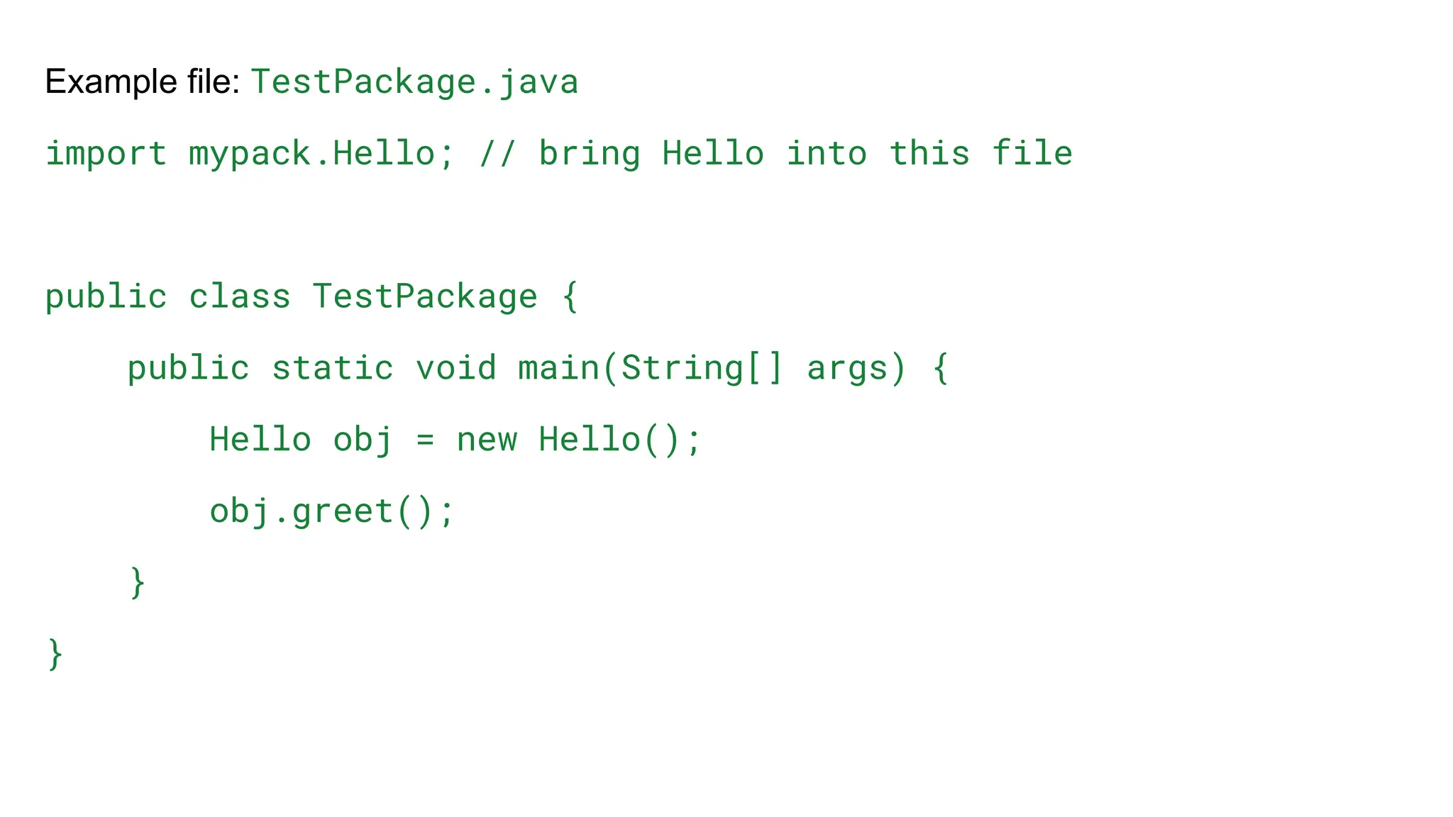Example file: TestPackage.java
import mypack.Hello; // bring Hello into this file
public class TestPackage {
public static void main(String[] args) {
Hello obj = new Hello();
obj.greet();
}
}
 
