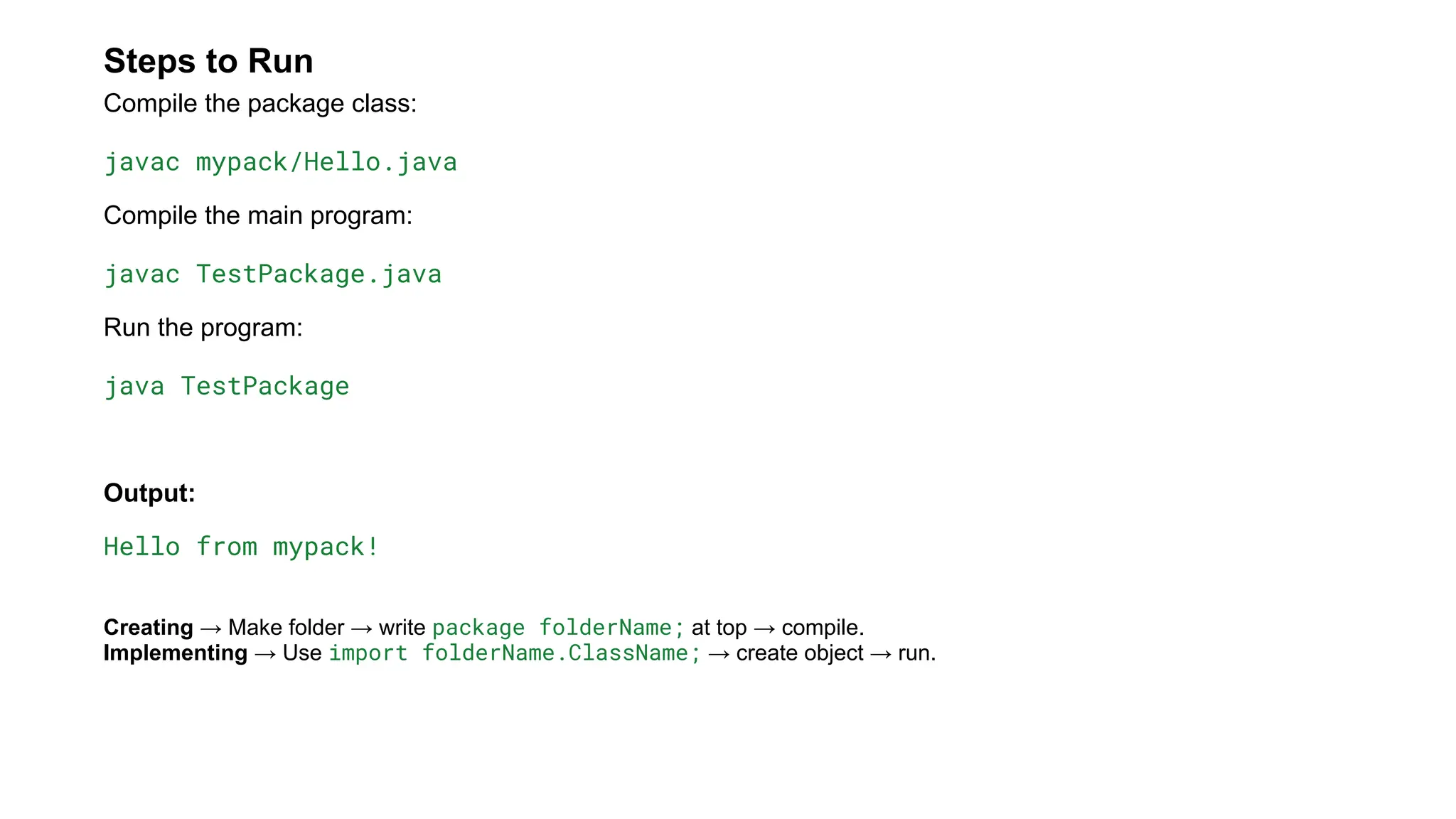 Steps to Run
Compile the package class:
javac mypack/Hello.java
Compile the main program:
javac TestPackage.java
Run the program:
java TestPackage
Output:
Hello from mypack!
Creating → Make folder → write package folderName; at top → compile.
Implementing → Use import folderName.ClassName; → create object → run.
 