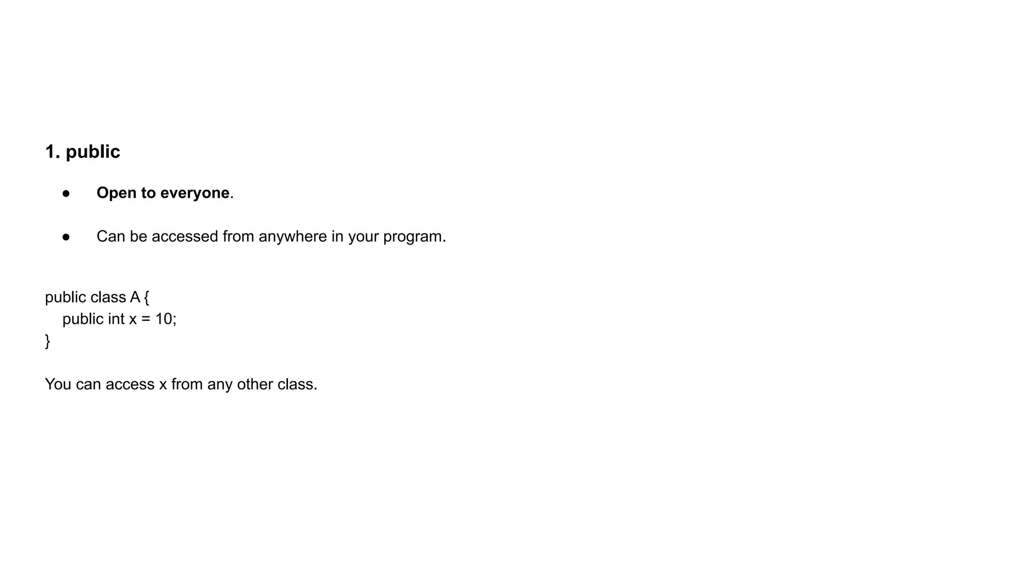 1. public
● Open to everyone.
● Can be accessed from anywhere in your program.
public class A {
public int x = 10;
}
You can access x from any other class.
 