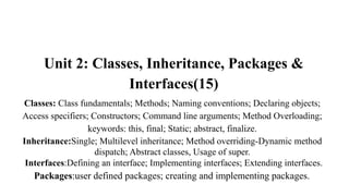 Unit 2: Classes, Inheritance, Packages &
Interfaces(15)
Classes: Class fundamentals; Methods; Naming conventions; Declaring objects;
Access specifiers; Constructors; Command line arguments; Method Overloading;
keywords: this, final; Static; abstract, finalize.
Inheritance:Single; Multilevel inheritance; Method overriding-Dynamic method
dispatch; Abstract classes, Usage of super.
Interfaces:Defining an interface; Implementing interfaces; Extending interfaces.
Packages:user defined packages; creating and implementing packages.
 