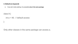 4. Default (no keyword)
● If you don’t write anything, it's accessible only in the same package.
class A {
int a = 40; // default access
}
Only other classes in the same package can access a.
 