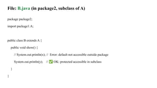 File: B.java (in package2, subclass of A)
package package2;
import package1.A;
public class B extends A {
public void show() {
// System.out.println(x); // Error: default not accessible outside package
System.out.println(y); // ✅ OK: protected accessible in subclass
}
}
 