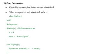 Default Constructor
● Created by the compiler if no constructor is defined.
● Takes no arguments and sets default values.
class Student {
int id;
String name;
Student() { // Default constructor
id = 0;
name = "Not Assigned";
}
void display() {
System.out.println(id + " " + name);
}}
 