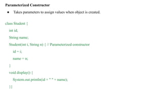 Parameterized Constructor
● Takes parameters to assign values when object is created.
class Student {
int id;
String name;
Student(int i, String n) { // Parameterized constructor
id = i;
name = n;
}
void display() {
System.out.println(id + " " + name);
}}
 