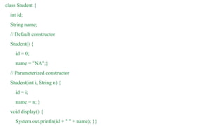 class Student {
int id;
String name;
// Default constructor
Student() {
id = 0;
name = "NA";}
// Parameterized constructor
Student(int i, String n) {
id = i;
name = n; }
void display() {
System.out.println(id + " " + name); }}
 