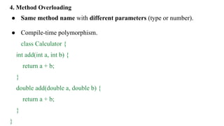 4. Method Overloading
● Same method name with different parameters (type or number).
● Compile-time polymorphism.
class Calculator {
int add(int a, int b) {
return a + b;
}
double add(double a, double b) {
return a + b;
}
}
 