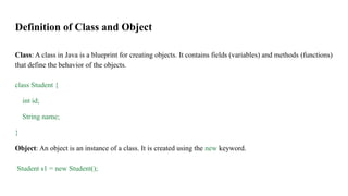 Definition of Class and Object
Class: A class in Java is a blueprint for creating objects. It contains fields (variables) and methods (functions)
that define the behavior of the objects.
class Student {
int id;
String name;
}
Object: An object is an instance of a class. It is created using the new keyword.
Student s1 = new Student();
 