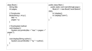 class Book {
String title;
int pages;
// Constructor
Book(String t, int p) {
title = t;
pages = p;
}
// Overloaded method
void display() {
System.out.println(title + " has " + pages + "
pages.");
}
void display(String author) {
System.out.println(title + " by " + author);
}
}
public class Main {
public static void main(String[] args) {
Book b1 = new Book("Java Basics",
250);
b1.display();
b1.display("John");
}
}
 