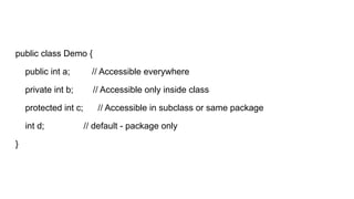 public class Demo {
public int a; // Accessible everywhere
private int b; // Accessible only inside class
protected int c; // Accessible in subclass or same package
int d; // default - package only
}
 