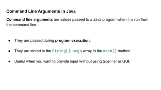 Command Line Arguments in Java
Command line arguments are values passed to a Java program when it is run from
the command line.
● They are passed during program execution.
● They are stored in the String[] args array in the main() method.
● Useful when you want to provide input without using Scanner or GUI.
 