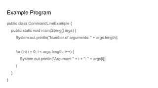Example Program
public class CommandLineExample {
public static void main(String[] args) {
System.out.println("Number of arguments: " + args.length);
for (int i = 0; i < args.length; i++) {
System.out.println("Argument " + i + ": " + args[i]);
}
}
}
 