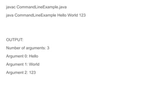 javac CommandLineExample.java
java CommandLineExample Hello World 123
OUTPUT:
Number of arguments: 3
Argument 0: Hello
Argument 1: World
Argument 2: 123
 