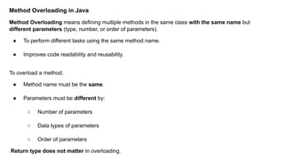 Method Overloading in Java
Method Overloading means defining multiple methods in the same class with the same name but
different parameters (type, number, or order of parameters).
● To perform different tasks using the same method name.
● Improves code readability and reusability.
To overload a method:
● Method name must be the same.
● Parameters must be different by:
○ Number of parameters
○ Data types of parameters
○ Order of parameters
Return type does not matter in overloading.
 
