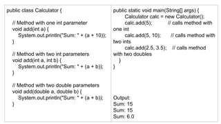 public class Calculator {
// Method with one int parameter
void add(int a) {
System.out.println("Sum: " + (a + 10));
}
// Method with two int parameters
void add(int a, int b) {
System.out.println("Sum: " + (a + b));
}
// Method with two double parameters
void add(double a, double b) {
System.out.println("Sum: " + (a + b));
}
public static void main(String[] args) {
Calculator calc = new Calculator();
calc.add(5); // calls method with
one int
calc.add(5, 10); // calls method with
two ints
calc.add(2.5, 3.5); // calls method
with two doubles
}
}
Output:
Sum: 15
Sum: 15
Sum: 6.0
 