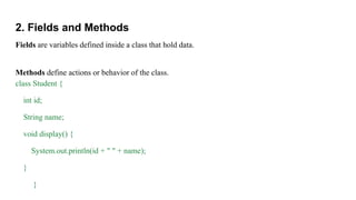 2. Fields and Methods
Fields are variables defined inside a class that hold data.
Methods define actions or behavior of the class.
class Student {
int id;
String name;
void display() {
System.out.println(id + " " + name);
}
}
 