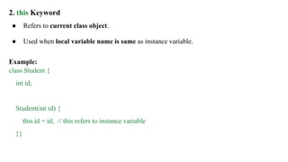 2. this Keyword
● Refers to current class object.
● Used when local variable name is same as instance variable.
Example:
class Student {
int id;
Student(int id) {
this.id = id; // this refers to instance variable
}}
 