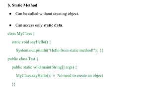 b. Static Method
● Can be called without creating object.
● Can access only static data.
class MyClass {
static void sayHello() {
System.out.println("Hello from static method!"); }}
public class Test {
public static void main(String[] args) {
MyClass.sayHello(); // No need to create an object
}}
 