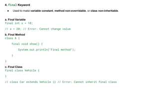 4. final Keyword
● Used to make variable constant, method non-overridable, or class non-inheritable.
a. Final Variable
final int x = 10;
// x = 20; // Error: Cannot change value
b. Final Method
class A {
final void show() {
System.out.println("Final method");
}
}
c. Final Class
final class Vehicle {
}
// class Car extends Vehicle {} // Error: Cannot inherit final class
 