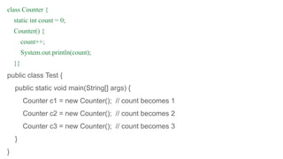 class Counter {
static int count = 0;
Counter() {
count++;
System.out.println(count);
}}
public class Test {
public static void main(String[] args) {
Counter c1 = new Counter(); // count becomes 1
Counter c2 = new Counter(); // count becomes 2
Counter c3 = new Counter(); // count becomes 3
}
}
 