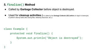 5. finalize() Method
● Called by Garbage Collector before object is destroyed.
● Used for cleanup activities.(It is called by the Garbage Collector (GC) before an object is destroyed,
to perform cleanup tasks (like closing files, releasing resources, etc.).)
class Example {
protected void finalize() {
System.out.println("Object is destroyed");
}
}
 