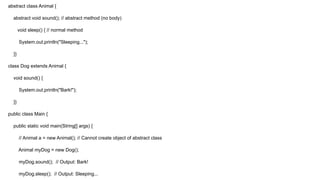 abstract class Animal {
abstract void sound(); // abstract method (no body)
void sleep() { // normal method
System.out.println("Sleeping...");
}}
class Dog extends Animal {
void sound() {
System.out.println("Bark!");
}}
public class Main {
public static void main(String[] args) {
// Animal a = new Animal(); // Cannot create object of abstract class
Animal myDog = new Dog();
myDog.sound(); // Output: Bark!
myDog.sleep(); // Output: Sleeping...
 