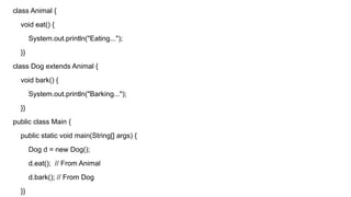 class Animal {
void eat() {
System.out.println("Eating...");
}}
class Dog extends Animal {
void bark() {
System.out.println("Barking...");
}}
public class Main {
public static void main(String[] args) {
Dog d = new Dog();
d.eat(); // From Animal
d.bark(); // From Dog
}}
 