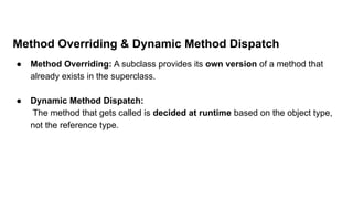 Method Overriding & Dynamic Method Dispatch
● Method Overriding: A subclass provides its own version of a method that
already exists in the superclass.
● Dynamic Method Dispatch:
The method that gets called is decided at runtime based on the object type,
not the reference type.
 