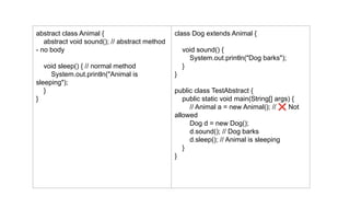 abstract class Animal {
abstract void sound(); // abstract method
- no body
void sleep() { // normal method
System.out.println("Animal is
sleeping");
}
}
class Dog extends Animal {
void sound() {
System.out.println("Dog barks");
}
}
public class TestAbstract {
public static void main(String[] args) {
// Animal a = new Animal(); // ❌ Not
allowed
Dog d = new Dog();
d.sound(); // Dog barks
d.sleep(); // Animal is sleeping
}
}
 