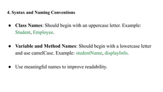 4. Syntax and Naming Conventions
● Class Names: Should begin with an uppercase letter. Example:
Student, Employee.
● Variable and Method Names: Should begin with a lowercase letter
and use camelCase. Example: studentName, displayInfo.
● Use meaningful names to improve readability.
 