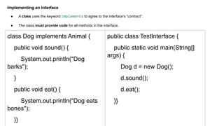 Implementing an Interface
● A class uses the keyword implements to agree to the interface’s “contract”.
● The class must provide code for all methods in the interface.
class Dog implements Animal {
public void sound() {
System.out.println("Dog
barks");
}
public void eat() {
System.out.println("Dog eats
bones");
}}
public class TestInterface {
public static void main(String[]
args) {
Dog d = new Dog();
d.sound();
d.eat();
}}
 