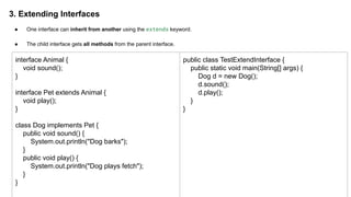 3. Extending Interfaces
● One interface can inherit from another using the extends keyword.
● The child interface gets all methods from the parent interface.
interface Animal {
void sound();
}
interface Pet extends Animal {
void play();
}
class Dog implements Pet {
public void sound() {
System.out.println("Dog barks");
}
public void play() {
System.out.println("Dog plays fetch");
}
}
public class TestExtendInterface {
public static void main(String[] args) {
Dog d = new Dog();
d.sound();
d.play();
}
}
 