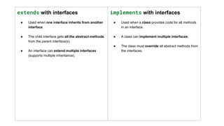 extends with interfaces
● Used when one interface inherits from another
interface.
● The child interface gets all the abstract methods
from the parent interface(s).
● An interface can extend multiple interfaces
(supports multiple inheritance).
implements with interfaces
● Used when a class provides code for all methods
in an interface.
● A class can implement multiple interfaces.
● The class must override all abstract methods from
the interfaces.
 