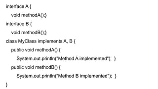 interface A {
void methodA();}
interface B {
void methodB();}
class MyClass implements A, B {
public void methodA() {
System.out.println("Method A implemented"); }
public void methodB() {
System.out.println("Method B implemented"); }
}
 