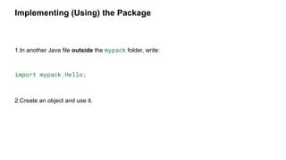 Implementing (Using) the Package
1.In another Java file outside the mypack folder, write:
import mypack.Hello;
2.Create an object and use it.
 