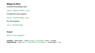 Steps to Run
Compile the package class:
javac mypack/Hello.java
Compile the main program:
javac TestPackage.java
Run the program:
java TestPackage
Output:
Hello from mypack!
Creating → Make folder → write package folderName; at top → compile.
Implementing → Use import folderName.ClassName; → create object → run.
 
