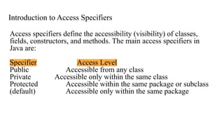 Introduction to Access Specifiers
Access specifiers define the accessibility (visibility) of classes,
fields, constructors, and methods. The main access specifiers in
Java are:
Specifier Access Level
Public Accessible from any class
Private Accessible only within the same class
Protected Accessible within the same package or subclass
(default) Accessible only within the same package
 