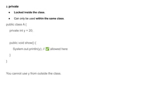 2. private
● Locked inside the class.
● Can only be used within the same class.
public class A {
private int y = 20;
public void show() {
System.out.println(y); // ✅ allowed here
}
}
You cannot use y from outside the class.
 