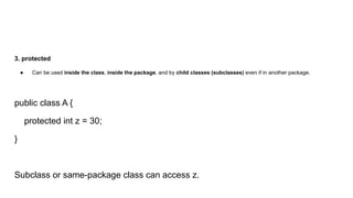 3. protected
● Can be used inside the class, inside the package, and by child classes (subclasses) even if in another package.
public class A {
protected int z = 30;
}
Subclass or same-package class can access z.
 