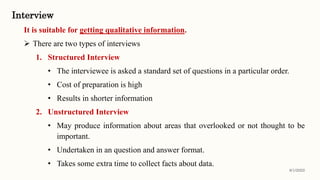Interview
It is suitable for getting qualitative information.
 There are two types of interviews
1. Structured Interview
• The interviewee is asked a standard set of questions in a particular order.
• Cost of preparation is high
• Results in shorter information
2. Unstructured Interview
• May produce information about areas that overlooked or not thought to be
important.
• Undertaken in an question and answer format.
• Takes some extra time to collect facts about data.
8/1/2022
 
